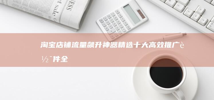 淘宝店铺流量飙升神器：精选十大高效推广软件全解析